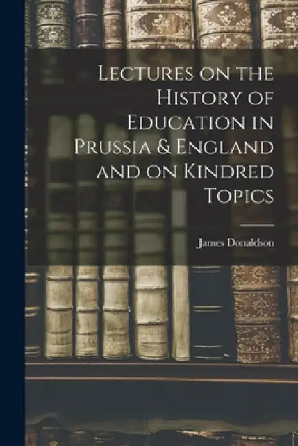 Lectures on the History of Education in Prussia & England and on Kindred Topics by James Donaldson