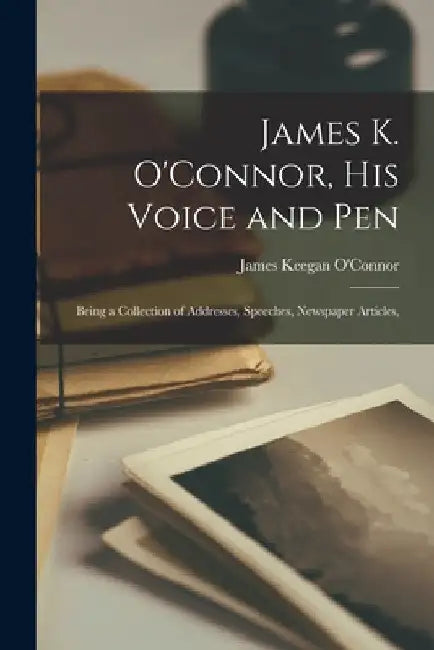 James K. O'Connor, His Voice and Pen: Being a Collection of Addresses, Speeches, Newspaper Articles, by James Keegan O'Connor