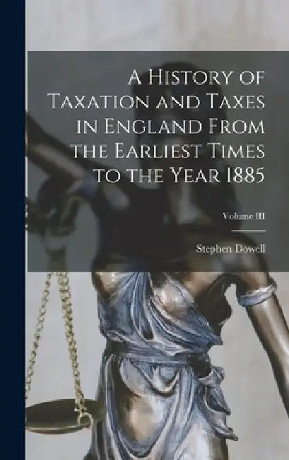 A History of Taxation and Taxes in England From the Earliest Times to the Year 1885; Volume III by Stephen Dowell