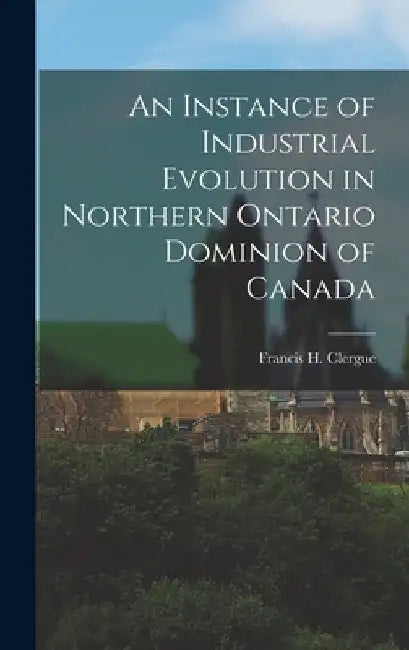 An Instance of Industrial Evolution in Northern Ontario Dominion of Canada by Clergue Francis H. (Francis Hector)
