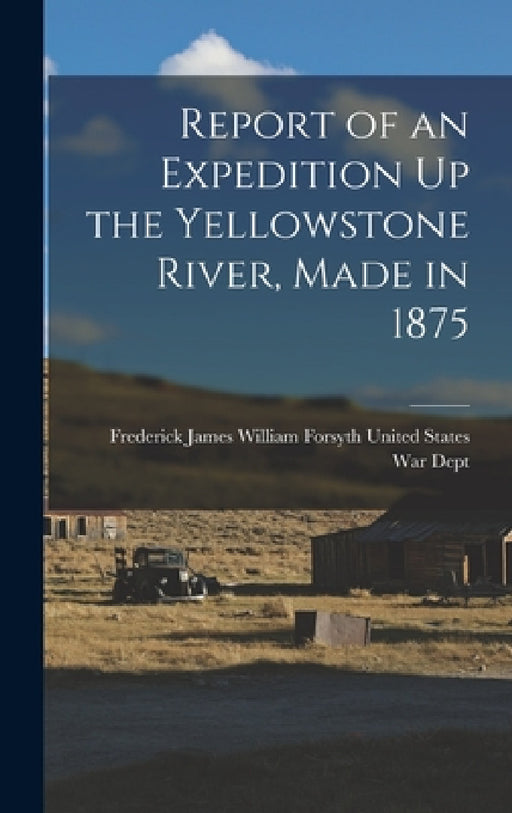 Report of an Expedition Up the Yellowstone River, Made in 1875 by James William Forsyth States War Dept
