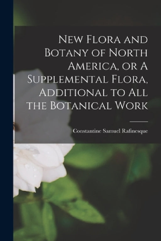New Flora and Botany of North America, or A Supplemental Flora, Additional to all the Botanical Work by Rafinesque Constantine Samuel