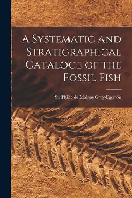 A Systematic and Stratigraphical Cataloge of the Fossil Fish by Grey-Egerton Philip de Malpas