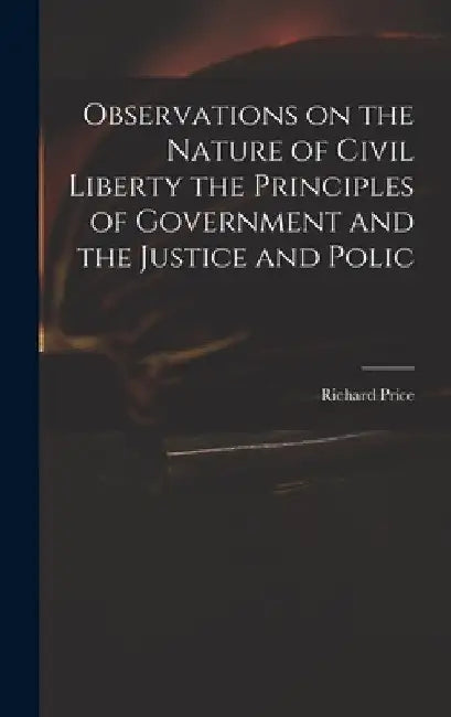 Observations on the Nature of Civil Liberty the Principles of Government and the Justice and Polic by Richard Price