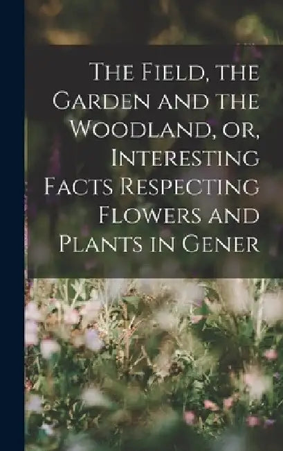The Field, the Garden and the Woodland, or, Interesting Facts Respecting Flowers and Plants in Gener by Anonymous
