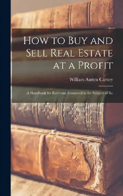 How to buy and Sell Real Estate at a Profit; a Handbook for Everyone Interested in the Subject of Re by William Austen Carney