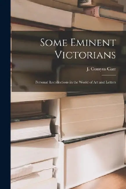 Some Eminent Victorians: Personal Recollections in the World of art and Letters by J. Comyns Carr