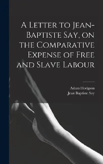 A Letter to Jean-Baptiste Say, on the Comparative Expense of Free and Slave Labour by Jean Baptiste Say