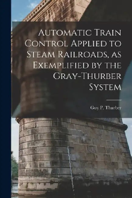 Automatic Train Control Applied to Steam Railroads, as Exemplified by the Gray-Thurber System by Guy P. Thurber
