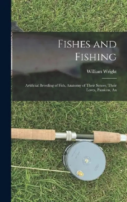 Fishes and Fishing: Artificial Breeding of Fish, Anatomy of Their Senses, Their Loves, Passions, An by William Wright