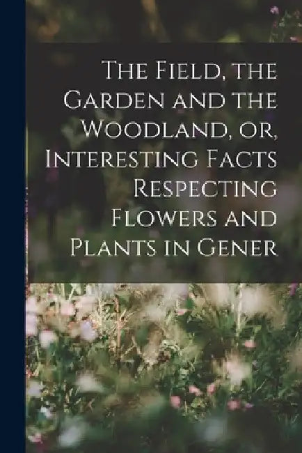 The Field, the Garden and the Woodland, or, Interesting Facts Respecting Flowers and Plants in Gener by Anonymous