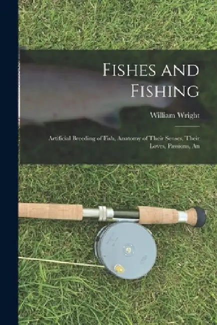 Fishes and Fishing: Artificial Breeding of Fish, Anatomy of Their Senses, Their Loves, Passions, An by William Wright