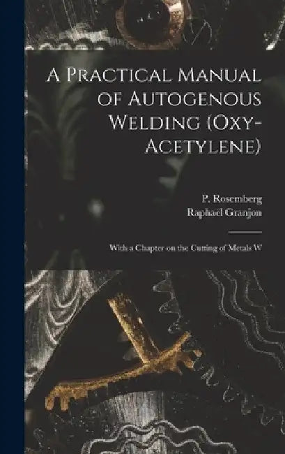 A Practical Manual of Autogenous Welding (oxy-acetylene): With a Chapter on the Cutting of Metals W by Raphaël Granjon