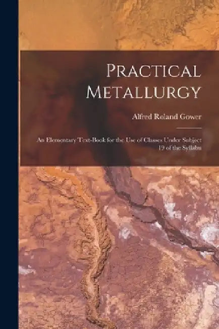 Practical Metallurgy; an Elementary Text-book for the use of Classes Under Subject 19 of the Syllabu by Alfred Roland Gower