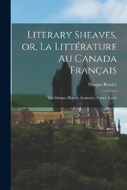 Literary Sheaves, or, La Littérature au Canada Français: The Drama, History, Romance, Poetry, Lectu by Prosper Bender