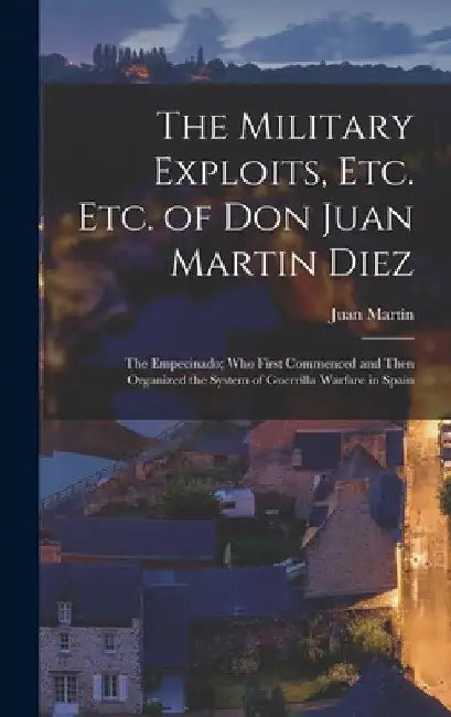 The Military Exploits, Etc. Etc. of Don Juan Martin Diez: The Empecinado; Who First Commenced and Then Organized the System of Guerrilla Warfare in Sp by Juan Martín