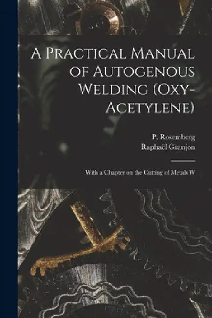 A Practical Manual of Autogenous Welding (oxy-acetylene): With a Chapter on the Cutting of Metals W by Raphaël Granjon