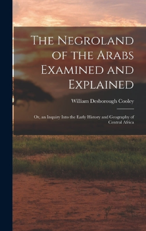 The Negroland of the Arabs Examined and Explained; Or, an Inquiry Into the Early History and Geography of Central Africa by William Desborough Cooley