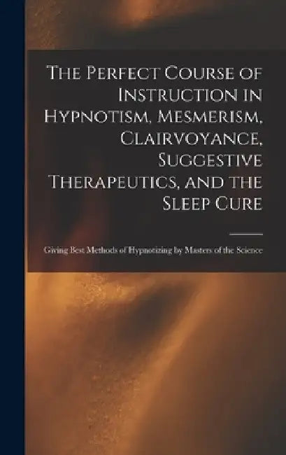 The Perfect Course of Instruction in Hypnotism, Mesmerism, Clairvoyance, Suggestive Therapeutics, and the Sleep Cure: Giving Best Methods of Hypnotizi by Anonymous