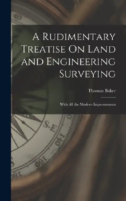 A Rudimentary Treatise On Land and Engineering Surveying: With All the Modern Improvements by Thomas Baker