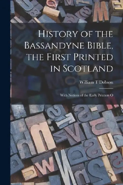 History of the Bassandyne Bible, the First Printed in Scotland; With Notices of the Early Printers O by William T. Dobson