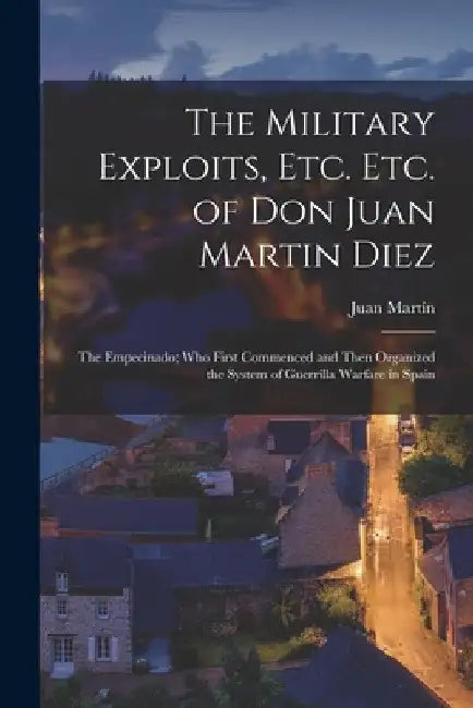 The Military Exploits, Etc. Etc. of Don Juan Martin Diez: The Empecinado; Who First Commenced and Then Organized the System of Guerrilla Warfare in Sp by Juan Martín