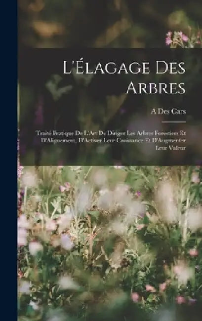 L'Élagage Des Arbres: Traité Pratique De L'Art De Diriger Les Arbres Forestiers Et D'Alignement, D'Activer Leur Croissance Et D'Augmenter Leur Valeur by A. Des Cars