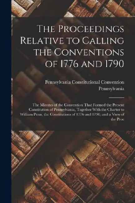 The Proceedings Relative to Calling the Conventions of 1776 and 1790: The Minutes of the Convention That Formed the Present Constitution of Pennsylvan by Pennsylvania