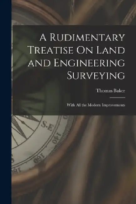 A Rudimentary Treatise On Land and Engineering Surveying: With All the Modern Improvements by Thomas Baker