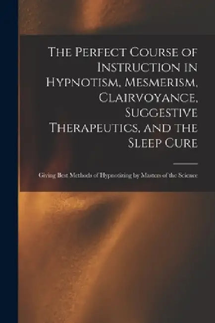 The Perfect Course of Instruction in Hypnotism, Mesmerism, Clairvoyance, Suggestive Therapeutics, and the Sleep Cure: Giving Best Methods of Hypnotizi by Anonymous