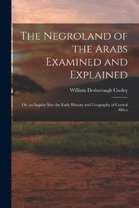 The Negroland of the Arabs Examined and Explained; Or, an Inquiry Into the Early History and Geography of Central Africa by William Desborough Cooley
