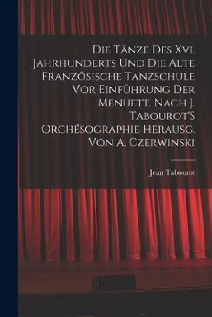 Die Tänze Des Xvi. Jahrhunderts Und Die Alte Französische Tanzschule Vor Einführung Der Menuett. Nach J. Tabourot'S Orchésographie Herausg. Von A. Cze by Jean Tabourot