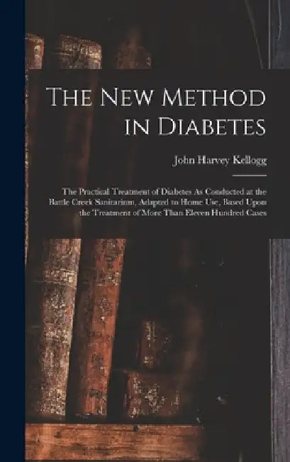 The New Method in Diabetes: The Practical Treatment of Diabetes As Conducted at the Battle Creek Sanitarium, Adapted to Home Use, Based Upon the T by John Harvey Kellogg