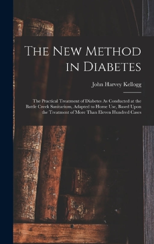 The New Method in Diabetes: The Practical Treatment of Diabetes As Conducted at the Battle Creek Sanitarium, Adapted to Home Use, Based Upon the T by John Harvey Kellogg