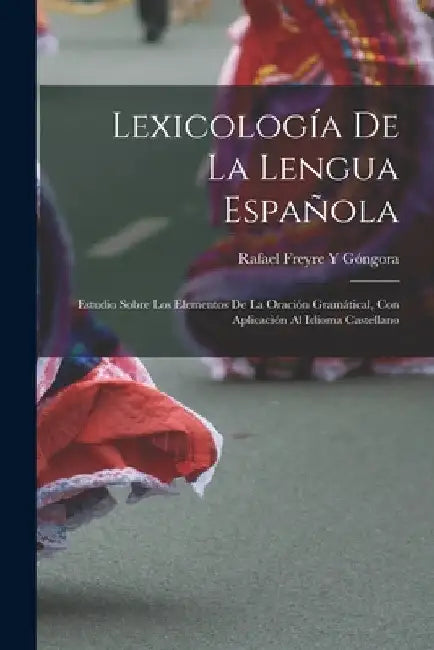 Lexicología De La Lengua Española: Estudio Sobre Los Elementos De La Oración Gramátical, Con Aplicación Al Idioma Castellano by Rafael Freyre Y. Góngora