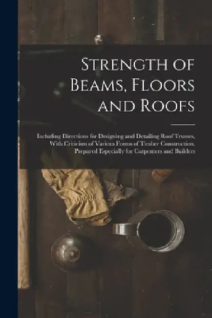 Strength of Beams, Floors and Roofs: Including Directions for Designing and Detailing Roof Trusses, With Criticism of Various Forms of Timber Construc by Anonymous