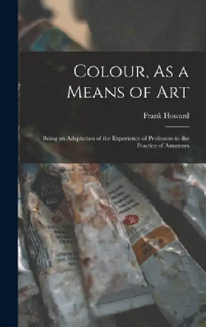 Colour, As a Means of Art: Being an Adaptation of the Experience of Professors to the Practice of Amateurs by Frank Howard