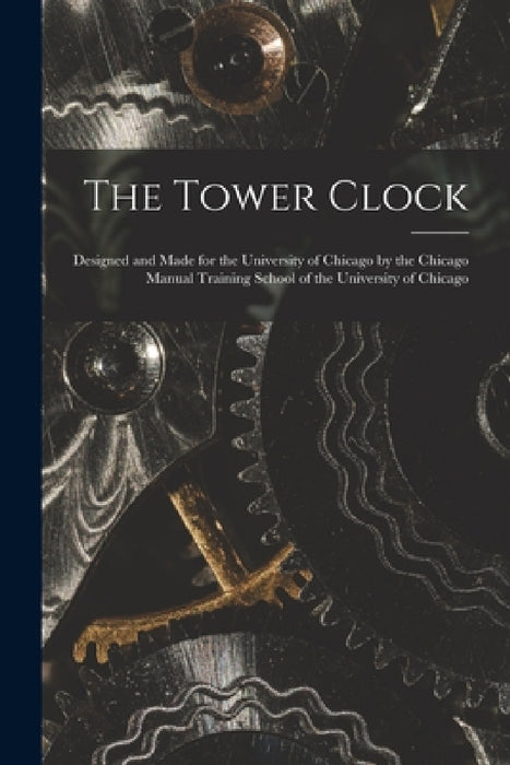 The Tower Clock: Designed and Made for the University of Chicago by the Chicago Manual Training School of the University of Chicago by Anonymous
