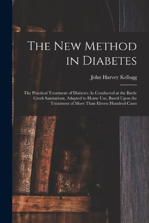 The New Method in Diabetes: The Practical Treatment of Diabetes As Conducted at the Battle Creek Sanitarium, Adapted to Home Use, Based Upon the T by John Harvey Kellogg