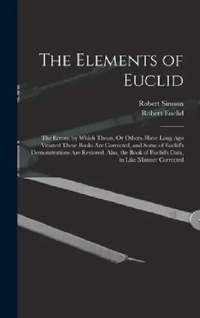 The Elements of Euclid: The Errors, by Which Theon, Or Others, Have Long Ago Vitiated These Books Are Corrected, and Some of Euclid's Demonstr by Robert Simson