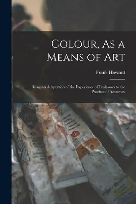 Colour, As a Means of Art: Being an Adaptation of the Experience of Professors to the Practice of Amateurs by Frank Howard