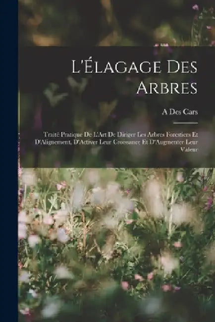 L'Élagage Des Arbres: Traité Pratique De L'Art De Diriger Les Arbres Forestiers Et D'Alignement, D'Activer Leur Croissance Et D'Augmenter Leur Valeur by A. Des Cars