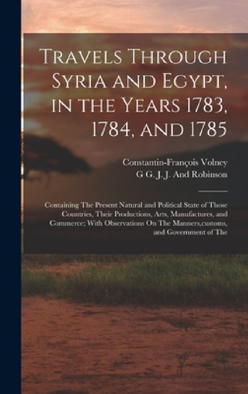 Travels Through Syria and Egypt, in the Years 1783, 1784, and 1785: Containing The Present Natural and Political State of Those Countries, Their Produ by Constantin-François Volney, G. G. J. J. and Robinson