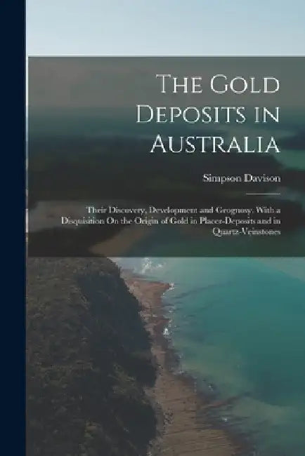 The Gold Deposits in Australia: Their Discovery, Development and Geognosy, With a Disquisition On the Origin of Gold in Placer-Deposits and in Quartz- by Simpson Davison