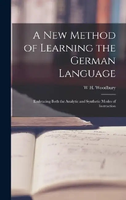 A New Method of Learning the German Language: Embracing Both the Analytic and Synthetic Modes of Instruction by W. H. Woodbury