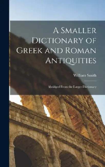 A Smaller Dictionary of Greek and Roman Antiquities: Abridged From the Larger Dictionary by William Smith