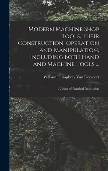 Modern Machine Shop Tools, Their Construction, Operation and Manipulation, Including Both Hand and Machine Tools ...: A Book of Practical Instruction by William Humphrey Van Dervoort