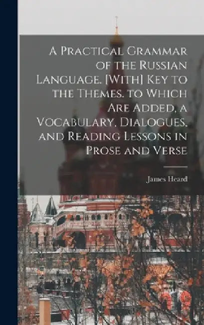 A Practical Grammar of the Russian Language. [With] Key to the Themes. to Which Are Added, a Vocabulary, Dialogues, and Reading Lessons in Prose and V by James Heard