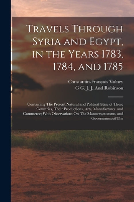 Travels Through Syria and Egypt, in the Years 1783, 1784, and 1785: Containing The Present Natural and Political State of Those Countries, Their Produ by Constantin-François Volney, G. G. J. J. and Robinson