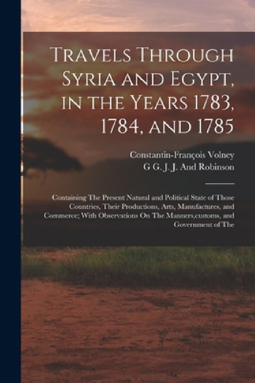 Travels Through Syria and Egypt, in the Years 1783, 1784, and 1785: Containing The Present Natural and Political State of Those Countries, Their Produ by Constantin-François Volney, G. G. J. J. and Robinson